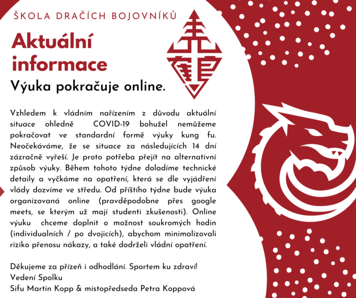 Vzhledem k vládním nařízením ohledně COVID-19 a současné situaci bohužel nemůžeme pokračovat ve standardní formě výuky kung fu. Neděláme si iluze, že se situace za následujících 14 dní zázračně vyřeší. Je proto potřeba přejít na alternativní způsob výuky. Během tohoto týdne doladíme technické detaily a od příštího týdne organizujeme online výuku. 